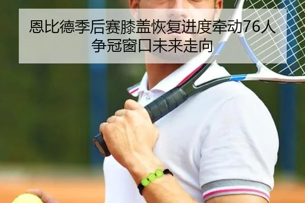 恩比德季后赛膝盖恢复进度牵动76人争冠窗口未来走向