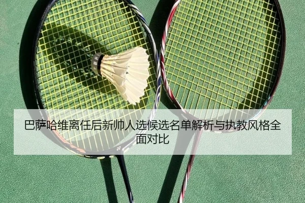 巴萨哈维离任后新帅人选候选名单解析与执教风格全面对比