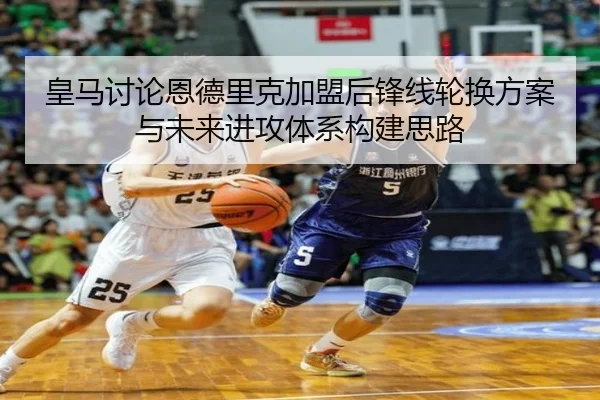 皇马讨论恩德里克加盟后锋线轮换方案与未来进攻体系构建思路
