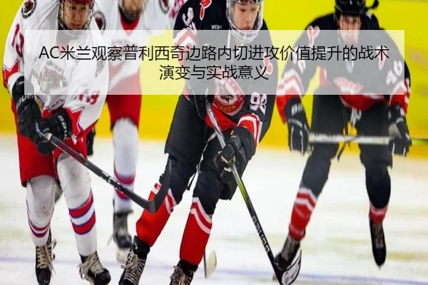 AC米兰观察普利西奇边路内切进攻价值提升的战术演变与实战意义