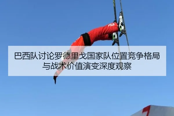巴西队讨论罗德里戈国家队位置竞争格局与战术价值演变深度观察