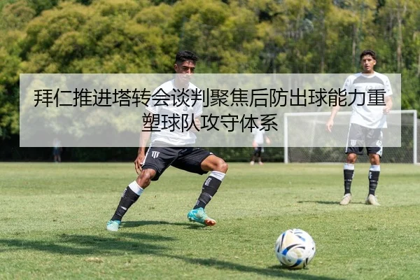 拜仁推进塔转会谈判聚焦后防出球能力重塑球队攻守体系