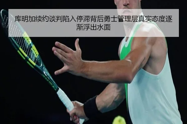 库明加续约谈判陷入停滞背后勇士管理层真实态度逐渐浮出水面